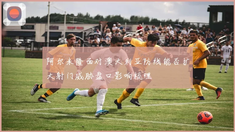 阿尔米隆面对澳大利亚防线能否扩大射门威胁盘口影响梳理