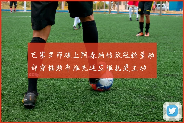 巴塞罗那碰上阿森纳的欧冠较量肋部穿插频率谁先适应谁就更主动