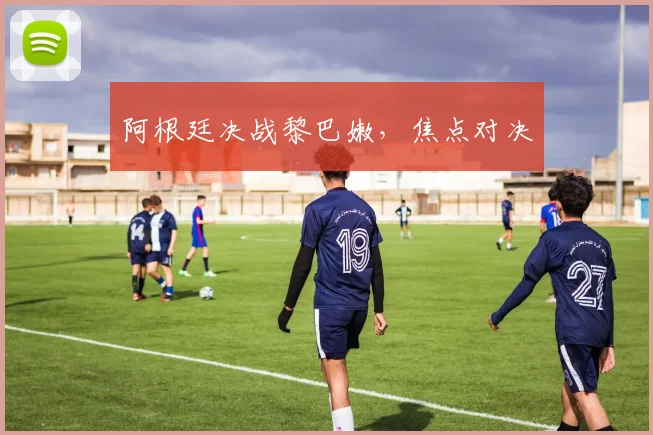 阿根廷决战黎巴嫩，焦点对决