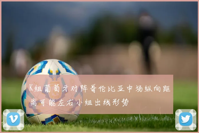 K组葡萄牙对阵哥伦比亚中场纵向距离可能左右小组出线形势