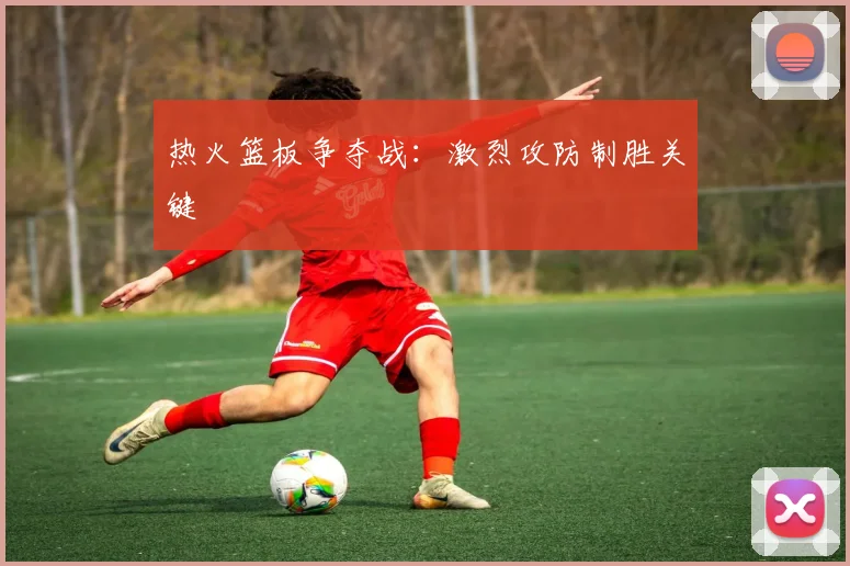 热火篮板争夺战：激烈攻防制胜关键