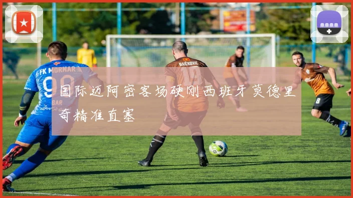 国际迈阿密客场硬刚西班牙莫德里奇精准直塞