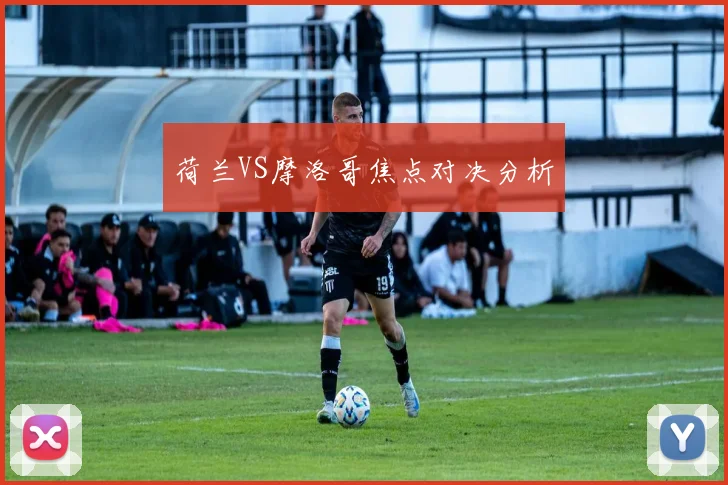 荷兰VS摩洛哥焦点对决分析
