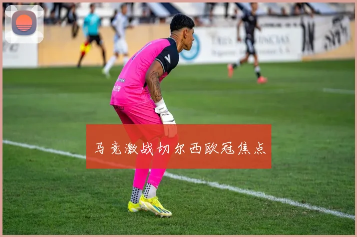 马竞激战切尔西欧冠焦点