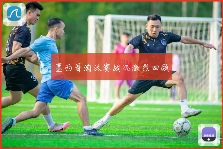 墨西哥淘汰赛战况激烈回顾