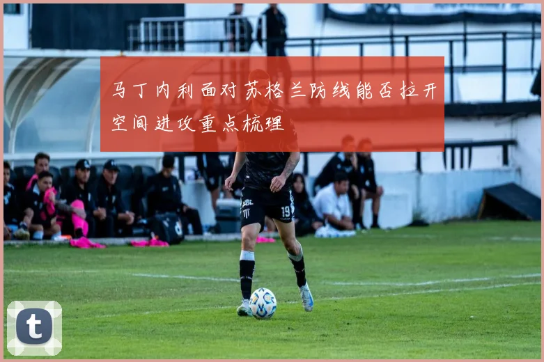 马丁内利面对苏格兰防线能否拉开空间进攻重点梳理