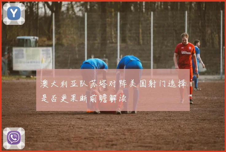 澳大利亚队苏塔对阵美国射门选择是否更果断前瞻解读