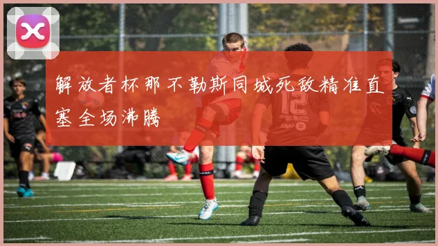 解放者杯那不勒斯同城死敌精准直塞全场沸腾