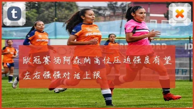 欧冠赛场阿森纳高位压迫强度有望左右强强对话上限