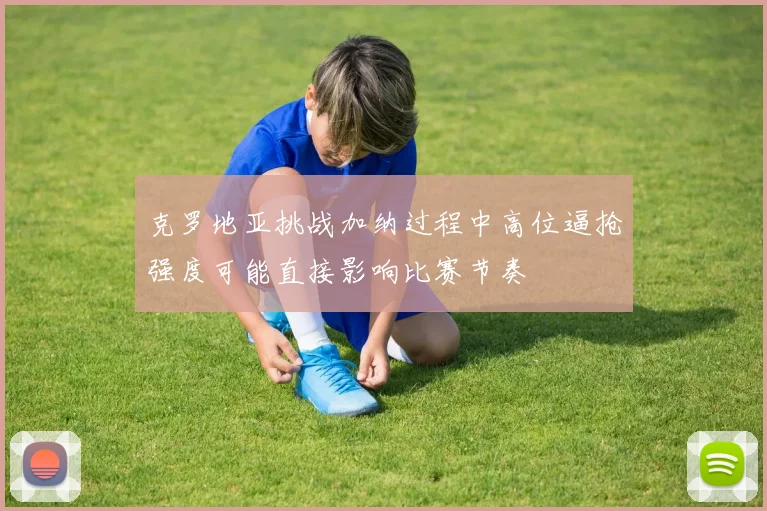 克罗地亚挑战加纳过程中高位逼抢强度可能直接影响比赛节奏