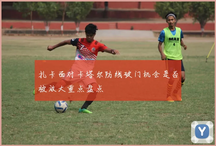 扎卡面对卡塔尔防线破门机会是否被放大重点盘点