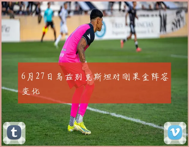 6月27日乌兹别克斯坦对刚果金阵容变化