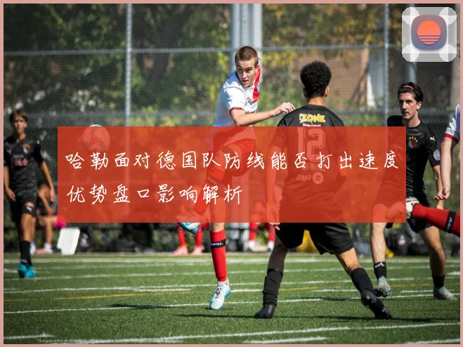 哈勒面对德国队防线能否打出速度优势盘口影响解析