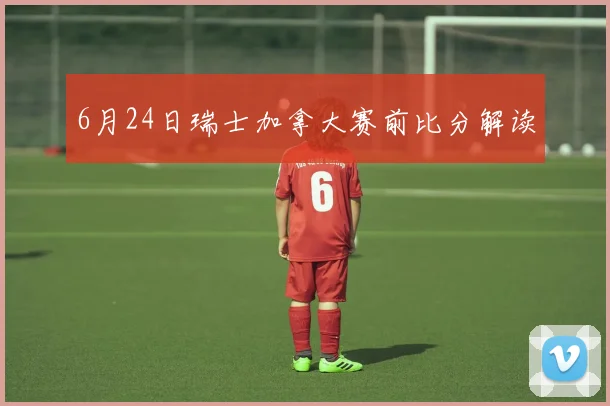 6月24日瑞士加拿大赛前比分解读