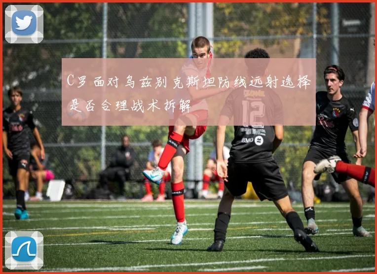 C罗面对乌兹别克斯坦防线远射选择是否合理战术拆解